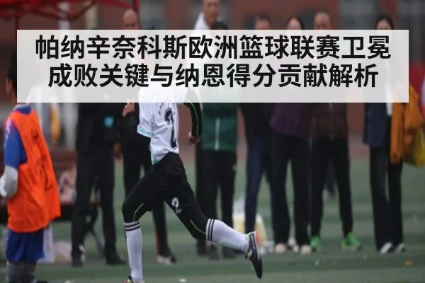 帕纳辛奈科斯欧洲篮球联赛卫冕成败关键与纳恩得分贡献解析
